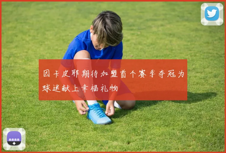 因卡皮耶期待加盟首个赛季夺冠为球迷献上幸福礼物