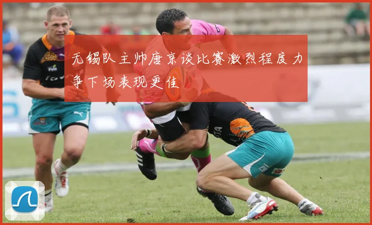 无锡队主帅唐京谈比赛激烈程度力争下场表现更佳