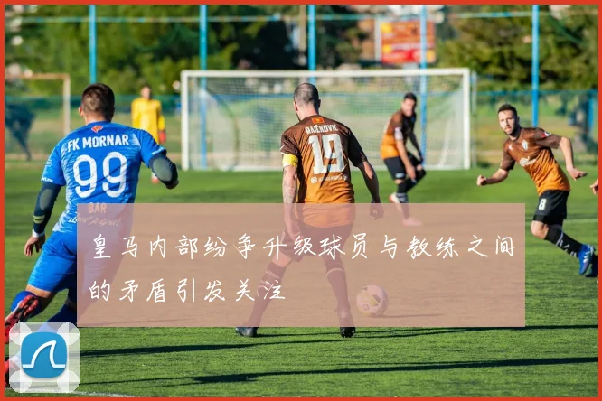皇马内部纷争升级球员与教练之间的矛盾引发关注
