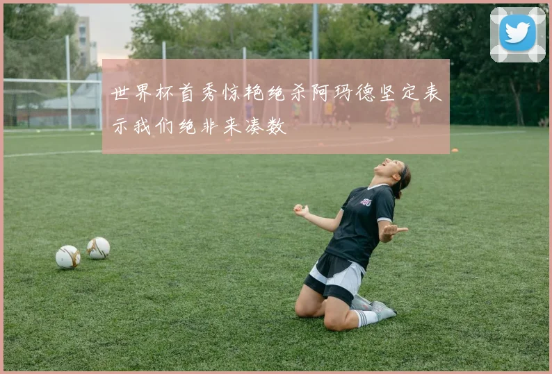 世界杯首秀惊艳绝杀阿玛德坚定表示我们绝非来凑数