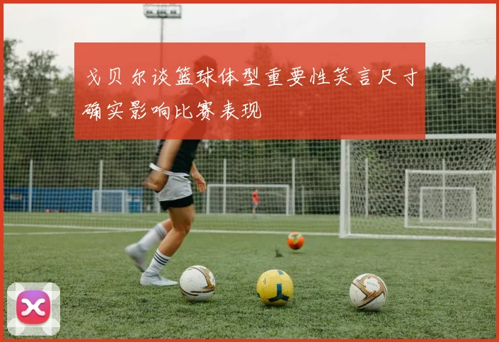 戈贝尔谈篮球体型重要性笑言尺寸确实影响比赛表现