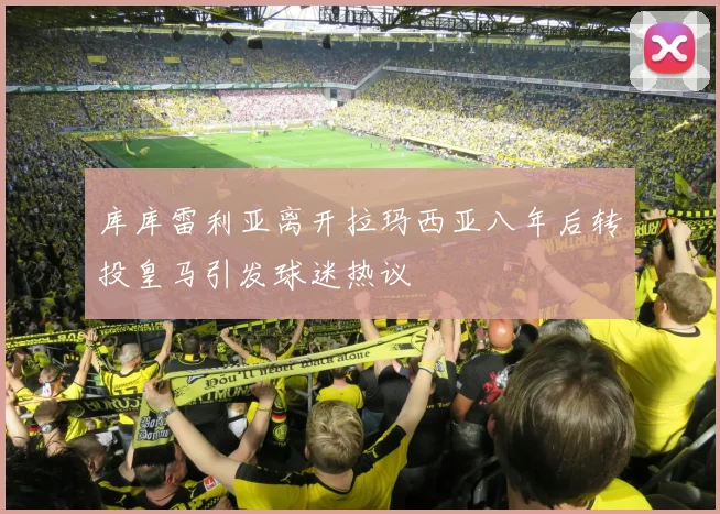 库库雷利亚离开拉玛西亚八年后转投皇马引发球迷热议
