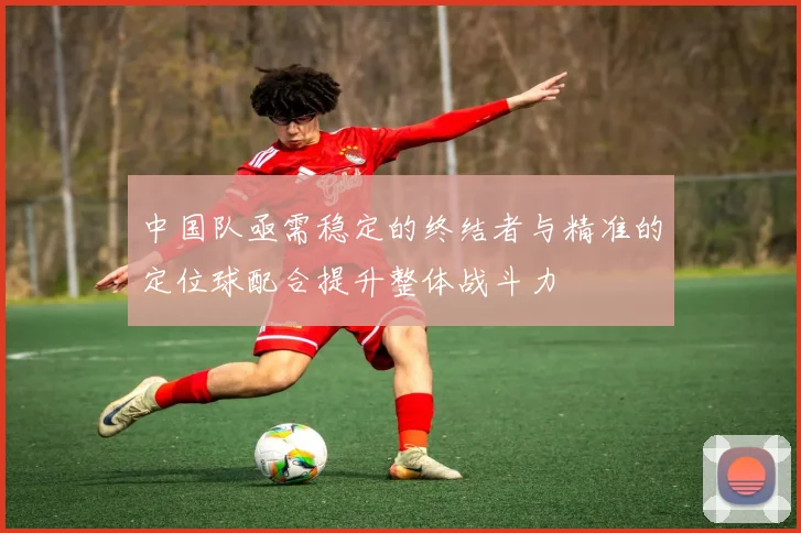 中国队亟需稳定的终结者与精准的定位球配合提升整体战斗力