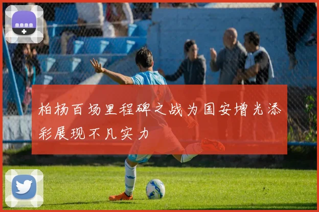 柏杨百场里程碑之战为国安增光添彩展现不凡实力