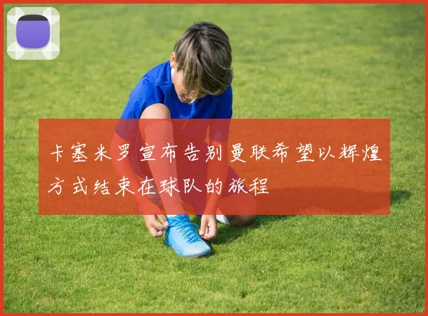 卡塞米罗宣布告别曼联希望以辉煌方式结束在球队的旅程