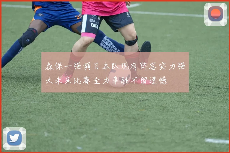 森保一强调日本队现有阵容实力强大未来比赛全力争胜不留遗憾
